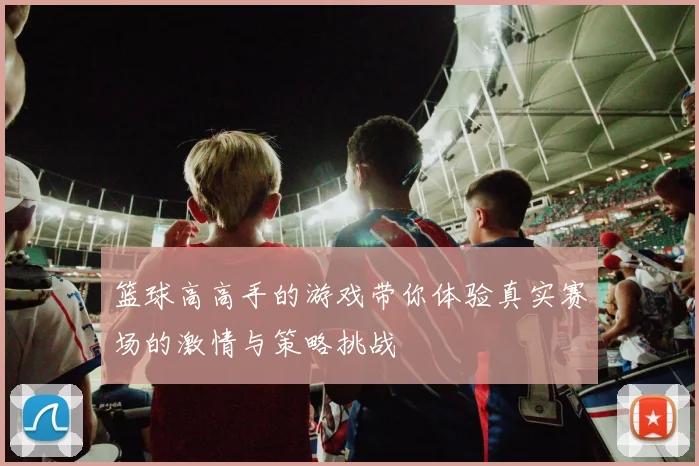 篮球高高手的游戏带你体验真实赛场的激情与策略挑战