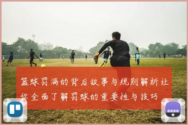 篮球罚满的背后故事与规则解析让你全面了解罚球的重要性与技巧