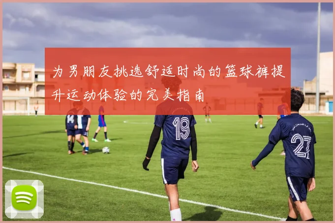 为男朋友挑选舒适时尚的篮球裤提升运动体验的完美指南