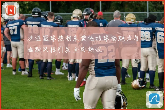 沙溢篮球热潮来袭他的球场魅力与幽默风格引发全民热议