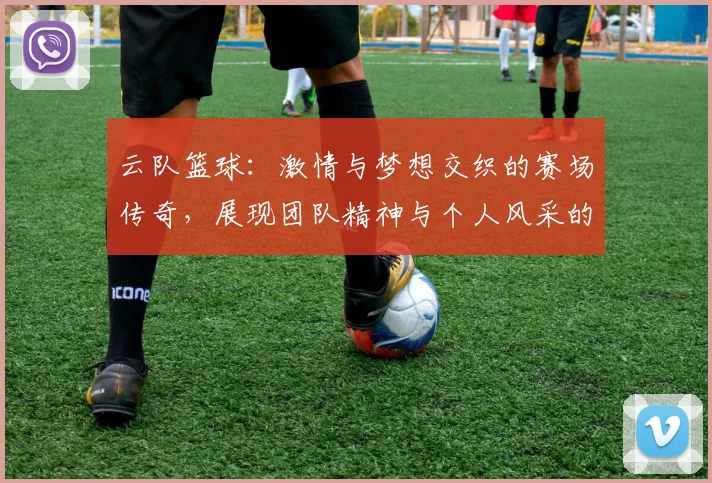 云队篮球：激情与梦想交织的赛场传奇，展现团队精神与个人风采的完美结合
