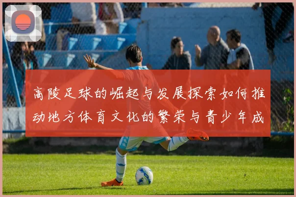 高陵足球的崛起与发展探索如何推动地方体育文化的繁荣与青少年成长