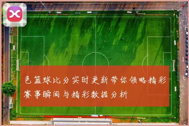 色篮球比分实时更新带你领略精彩赛事瞬间与精彩数据分析